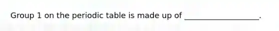 Group 1 on the periodic table is made up of ___________________.