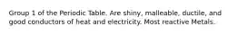 Group 1 of the Periodic Table. Are shiny, malleable, ductile, and good conductors of heat and electricity. Most reactive Metals.