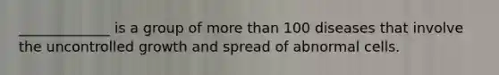 _____________ is a group of more than 100 diseases that involve the uncontrolled growth and spread of abnormal cells.