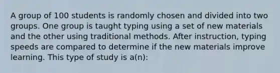 A group of 100 students is randomly chosen and divided into two groups. One group is taught typing using a set of new materials and the other using traditional methods. After instruction, typing speeds are compared to determine if the new materials improve learning. This type of study is a(n):