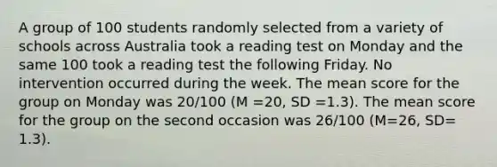 A group of 100 students randomly selected from a variety of schools across Australia took a reading test on Monday and the same 100 took a reading test the following Friday. No intervention occurred during the week. The mean score for the group on Monday was 20/100 (M =20, SD =1.3). The mean score for the group on the second occasion was 26/100 (M=26, SD= 1.3).