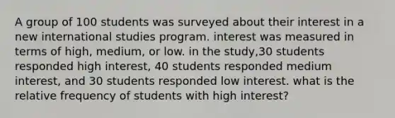 A group of 100 students was surveyed about their interest in a new international studies program. interest was measured in terms of high, medium, or low. in the study,30 students responded high interest, 40 students responded medium interest, and 30 students responded low interest. what is the relative frequency of students with high interest?