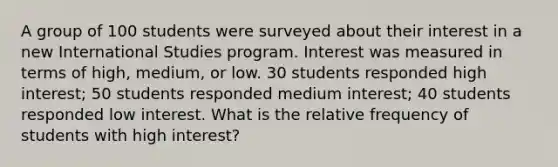 A group of 100 students were surveyed about their interest in a new International Studies program. Interest was measured in terms of high, medium, or low. 30 students responded high interest; 50 students responded medium interest; 40 students responded low interest. What is the relative frequency of students with high interest?