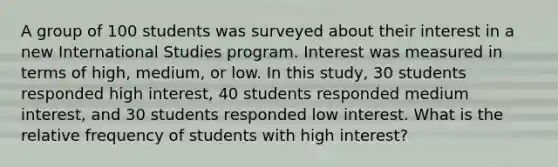 A group of 100 students was surveyed about their interest in a new International Studies program. Interest was measured in terms of high, medium, or low. In this study, 30 students responded high interest, 40 students responded medium interest, and 30 students responded low interest. What is the relative frequency of students with high interest?