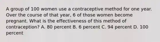 A group of 100 women use a contraceptive method for one year. Over the course of that year, 6 of those women become pregnant. What is the effectiveness of this method of contraception? A. 80 percent B. 6 percent C. 94 percent D. 100 percent