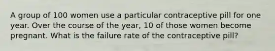 A group of 100 women use a particular contraceptive pill for one year. Over the course of the year, 10 of those women become pregnant. What is the failure rate of the contraceptive pill?