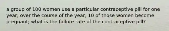 a group of 100 women use a particular contraceptive pill for one year; over the course of the year, 10 of those women become pregnant; what is the failure rate of the contraceptive pill?