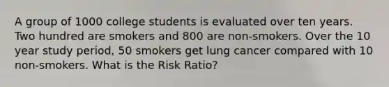 A group of 1000 college students is evaluated over ten years. Two hundred are smokers and 800 are non-smokers. Over the 10 year study period, 50 smokers get lung cancer compared with 10 non-smokers. What is the Risk Ratio?