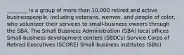 ________ is a group of more than 10,000 retired and active businesspeople, including veterans, women, and people of color, who volunteer their services to small-business owners through the SBA. The Small Business Administration (SBA) local offices Small-business development centers (SBDCs) Service Corps of Retired Executives (SCORE) Small-business institutes (SBIs)