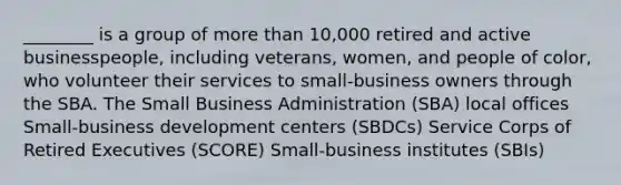 ________ is a group of more than 10,000 retired and active businesspeople, including veterans, women, and people of color, who volunteer their services to small-business owners through the SBA. The Small Business Administration (SBA) local offices Small-business development centers (SBDCs) Service Corps of Retired Executives (SCORE) Small-business institutes (SBIs)