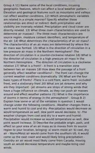 Group A 11) Name some of the local conditions, incusing geographic features, which can affect a local weather pattern. -Elevation and geological features such as mountains and valleys can affect weather conditions. 12) Which atmospheric variables are related in a simple manner? Specify whether these relationships are direct or indirect -Both precipitation and visibility are inversely related. Precipitation and cloud cover are directly related. 13) What three main characteristics are used to determine air masses? - The three main characteristics are source region, moisture content identifiers, and temperature of the air. 14) What determines the characteristics of an air mass? -The characteristics of an air mass are determined by where the air mass was formed. 15) What is the direction of circulation in a low-pressure air mass in the Northern Hemisphere? -The direction of circulation is a counter-clockwise rotation 16) What is the direction of circulation in a high pressure air mass in the Northern Hemisphere. - The direction of circulation is a clockwise rotation 17) What is a front? - A front is a transition zone between two air masses 18) How does the passage of a front generally affect weather conditions? - The front can change the current weather conditions dramatically. 19) What are the four basic types of fronts? -There is a cold front, warm front, occluded front, and a stationary front 20) What are jet streams and why are they important - Jet streams are strips of strong winds that have a huge influence on climate, as they can push air masses around and affect weather patterns 21) What is the importance of storms in terms of energy in the atmosphere? - Group B 2) Explain how some or all of the variables in question 1 would change under the following conditions. -Weather changes from a warm and humid to cool and dry -Precipitation would decrease as would temperature as well, dew point would decrease. b) -The weather changes from cool and dry to a warm and humid -Precipitation would increase as would temperature as well, dew point would increase. 3) Describe the probable origin, path, and effect on your area of an air mass as to moves from its source region to your location, bringing: a) warm moist air: b) cool, dry air - Warm/Moist air would come from the southern US, it would come up the east coast and would likely bring precipitation -Cool/dry air air would most likely come from Canada, moving south an would decrease temperature and maybe bring cool winds.