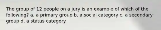 The group of 12 people on a jury is an example of which of the following? a. a primary group b. a social category c. a secondary group d. a status category