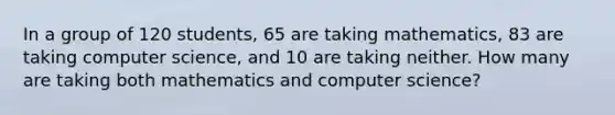 In a group of 120 students, 65 are taking mathematics, 83 are taking computer science, and 10 are taking neither. How many are taking both mathematics and computer science?