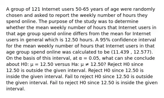 A group of 121 Internet users 50-65 years of age were randomly chosen and asked to report the weekly number of hours they spend online. The purpose of the study was to determine whether the mean weekly number of hours that Internet users in that age group spend online differs from the mean for Internet users in general which is 12.50 hours. A 95% confidence interval for the mean weekly number of hours that Internet users in that age group spend online was calculated to be (11.439 , 12.577). On the basis of this interval, at α = 0.05, what can she conclude about H0: μ = 12.50 versus Ha: μ ≠ 12.50? Reject H0 since 12.50 is outside the given interval. Reject H0 since 12.50 is inside the given interval. Fail to reject H0 since 12.50 is outside the given interval. Fail to reject H0 since 12.50 is inside the given interval.