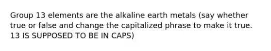 Group 13 elements are the alkaline earth metals (say whether true or false and change the capitalized phrase to make it true. 13 IS SUPPOSED TO BE IN CAPS)