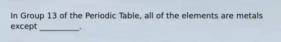 In Group 13 of the Periodic Table, all of the elements are metals except __________.