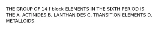 THE GROUP OF 14 f block ELEMENTS IN THE SIXTH PERIOD IS THE A. ACTINIDES B. LANTHANIDES C. TRANSITION ELEMENTS D. METALLOIDS