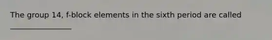 The group 14, f-block elements in the sixth period are called ________________
