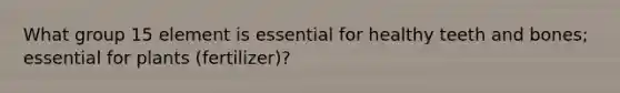 What group 15 element is essential for healthy teeth and bones; essential for plants (fertilizer)?