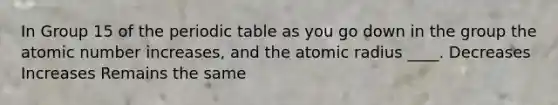 In Group 15 of the periodic table as you go down in the group the atomic number increases, and the atomic radius ____. Decreases Increases Remains the same