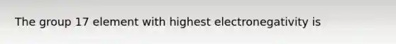 The group 17 element with highest electronegativity is