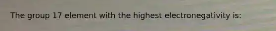 The group 17 element with the highest electronegativity is: