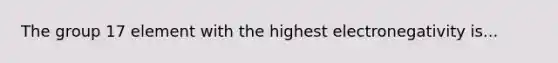 The group 17 element with the highest electronegativity is...