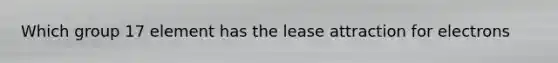 Which group 17 element has the lease attraction for electrons