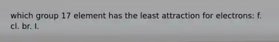 which group 17 element has the least attraction for electrons: f. cl. br. I.