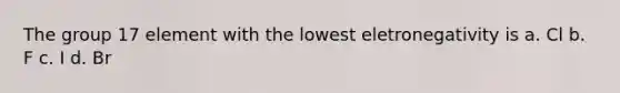 The group 17 element with the lowest eletronegativity is a. Cl b. F c. I d. Br