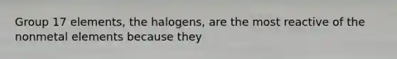 Group 17 elements, the halogens, are the most reactive of the nonmetal elements because they