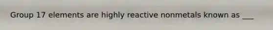 Group 17 elements are highly reactive nonmetals known as ___