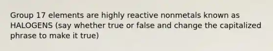 Group 17 elements are highly reactive nonmetals known as HALOGENS (say whether true or false and change the capitalized phrase to make it true)