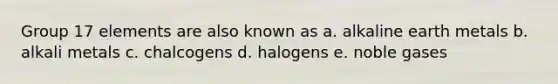 Group 17 elements are also known as a. alkaline earth metals b. alkali metals c. chalcogens d. halogens e. noble gases