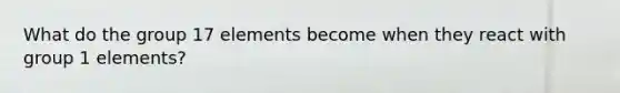 What do the group 17 elements become when they react with group 1 elements?