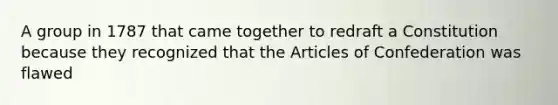 A group in 1787 that came together to redraft a Constitution because they recognized that the Articles of Confederation was flawed