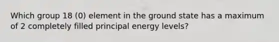 Which group 18 (0) element in the ground state has a maximum of 2 completely filled principal energy levels?