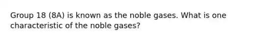 Group 18 (8A) is known as the noble gases. What is one characteristic of the noble gases?