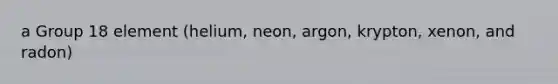 a Group 18 element (helium, neon, argon, krypton, xenon, and radon)