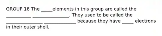 GROUP 18 The _____elements in this group are called the ___________ ________________. They used to be called the ________________ ______________ because they have _____ electrons in their outer shell.