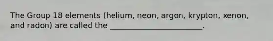 The Group 18 elements (helium, neon, argon, krypton, xenon, and radon) are called the ________________________.