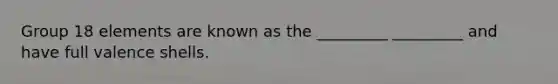 Group 18 elements are known as the _________ _________ and have full valence shells.
