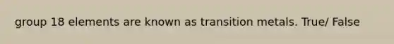 group 18 elements are known as transition metals. True/ False