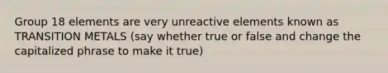 Group 18 elements are very unreactive elements known as TRANSITION METALS (say whether true or false and change the capitalized phrase to make it true)