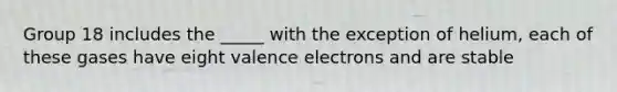 Group 18 includes the _____ with the exception of helium, each of these gases have eight valence electrons and are stable