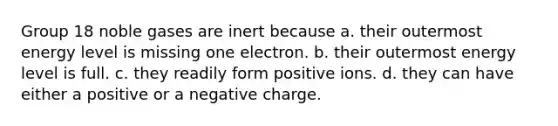 Group 18 noble gases are inert because a. their outermost energy level is missing one electron. b. their outermost energy level is full. c. they readily form positive ions. d. they can have either a positive or a negative charge.