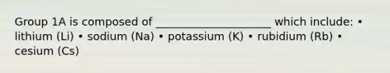 Group 1A is composed of _____________________ which include: • lithium (Li) • sodium (Na) • potassium (K) • rubidium (Rb) • cesium (Cs)