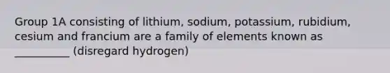 Group 1A consisting of lithium, sodium, potassium, rubidium, cesium and francium are a family of elements known as __________ (disregard hydrogen)