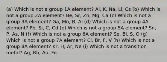 (a) Which is not a group 1A element? Al, K, Na, Li, Cs (b) Which is not a group 2A element? Be, Sr, Zn, Mg, Ca (c) Which is not a group 3A element? Ga, Mn, B, Al (d) Which is not a group 4A element? Pb, Si, C, Cd (e) Which is not a group 5A element? Sn, P, As, N (f) Which is not a group 6A element? Se, Bi, S, O (g) Which is not a group 7A element? Cl, Br, F, V (h) Which is not a group 8A element? Kr, H, Ar, Ne (i) Which is not a transition metal? Ag, Rb, Au, Fe