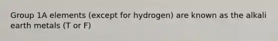 Group 1A elements (except for hydrogen) are known as the alkali earth metals (T or F)